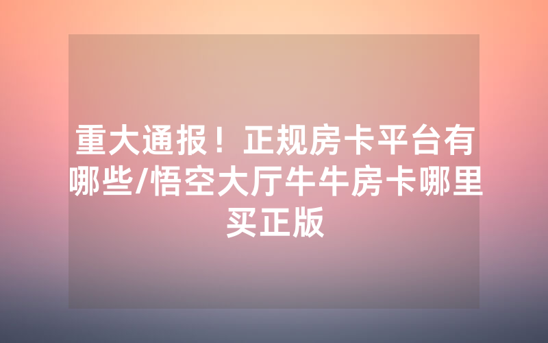 重大通报！正规房卡平台有哪些/悟空大厅牛牛房卡哪里买正版