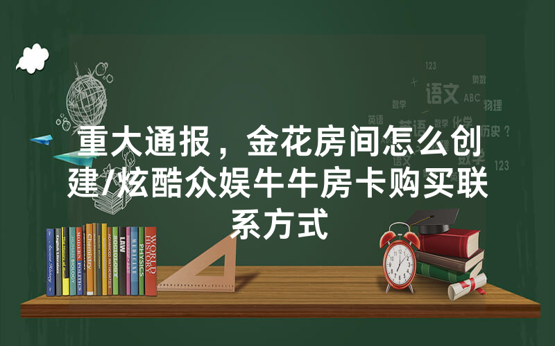 重大通报，金花房间怎么创建/炫酷众娱牛牛房卡购买联系方式