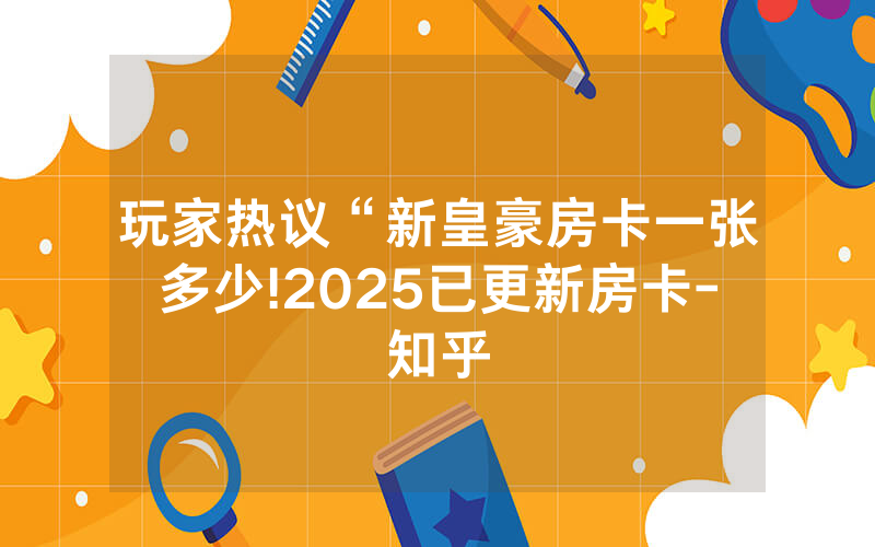 玩家热议“新皇豪房卡一张多少!2025已更新房卡-知乎