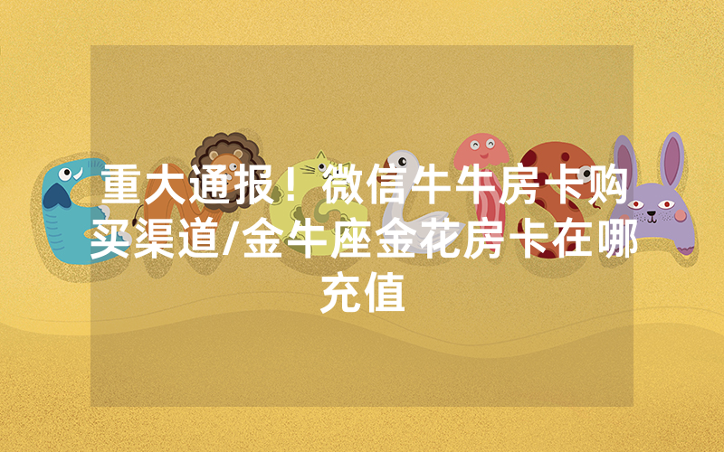 重大通报！微信牛牛房卡购买渠道/金牛座金花房卡在哪充值