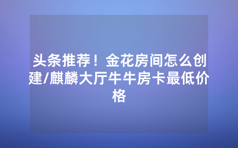 头条推荐！金花房间怎么创建/麒麟大厅牛牛房卡最低价格
