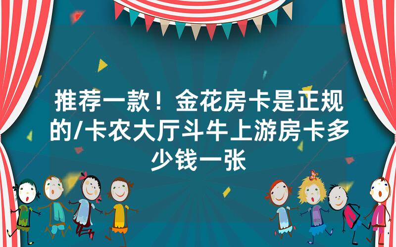 推荐一款！金花房卡是正规的/卡农大厅斗牛上游房卡多少钱一张