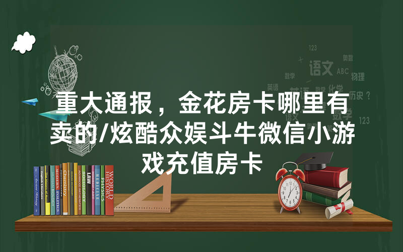 重大通报，金花房卡哪里有卖的/炫酷众娱斗牛微信小游戏充值房卡