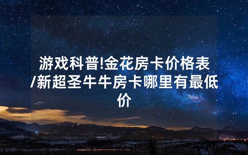 游戏科普!金花房卡价格表/新超圣牛牛房卡哪里有最低价