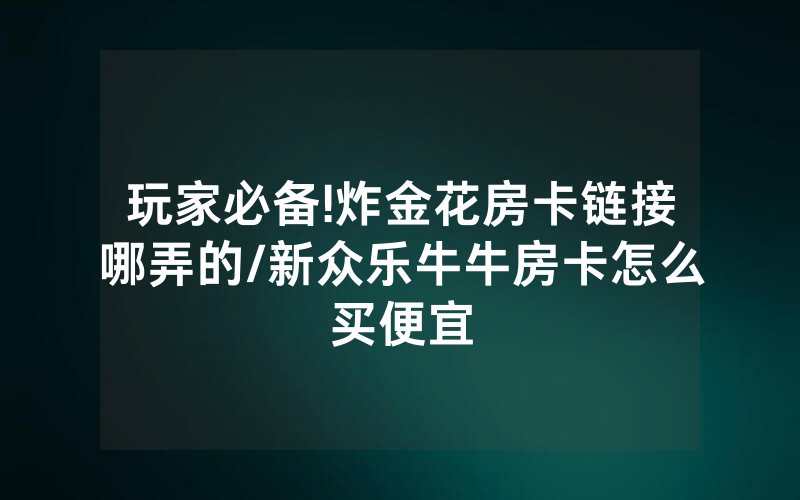 玩家必备!炸金花房卡链接哪弄的/新众乐牛牛房卡怎么买便宜