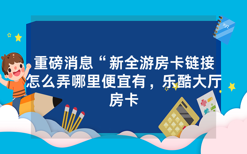 重磅消息“新全游房卡链接怎么弄哪里便宜有，乐酷大厅房卡