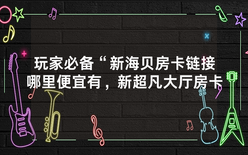 玩家必备“新海贝房卡链接哪里便宜有，新超凡大厅房卡