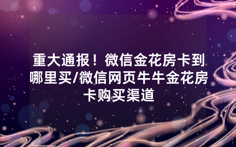 重大通报！微信金花房卡到哪里买/微信网页牛牛金花房卡购买渠道
