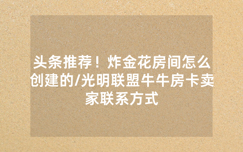 头条推荐！炸金花房间怎么创建的/光明联盟牛牛房卡卖家联系方式