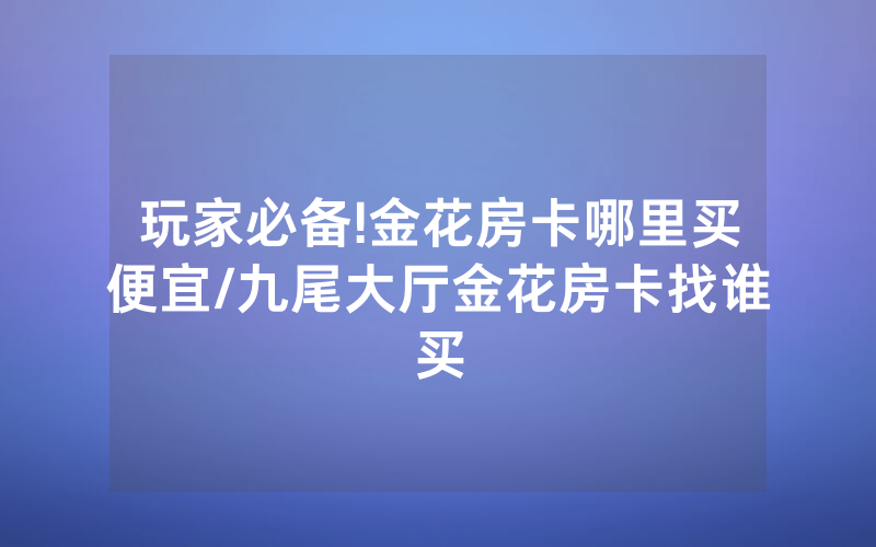 玩家必备!金花房卡哪里买便宜/九尾大厅金花房卡找谁买