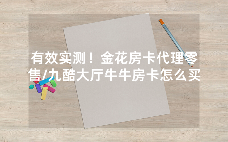 有效实测！金花房卡代理零售/九酷大厅牛牛房卡怎么买