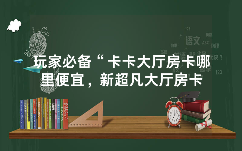 玩家必备“卡卡大厅房卡哪里便宜，新超凡大厅房卡