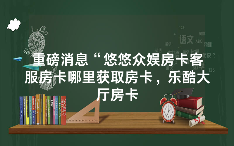 重磅消息“悠悠众娱房卡客服房卡哪里获取房卡，乐酷大厅房卡