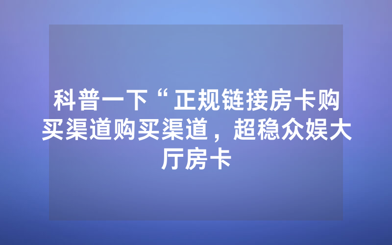 科普一下“正规链接房卡购买渠道购买渠道，超稳众娱大厅房卡
