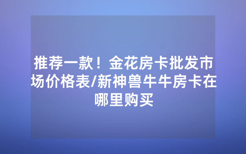 推荐一款！金花房卡批发市场价格表/新神兽牛牛房卡在哪里购买