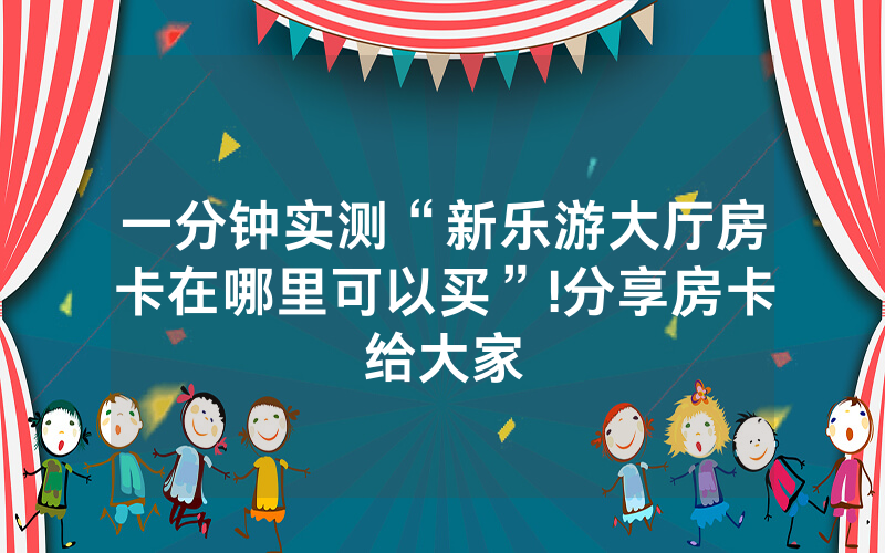 一分钟实测“新乐游大厅房卡在哪里可以买”!分享房卡给大家