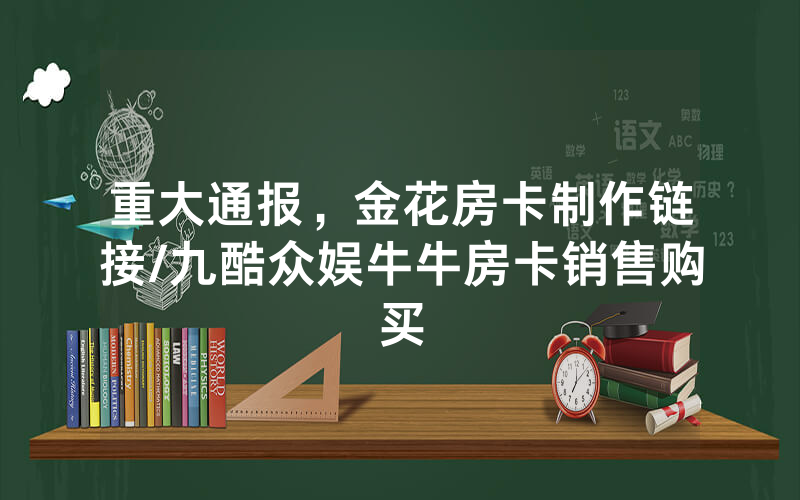 重大通报，金花房卡制作链接/九酷众娱牛牛房卡销售购买