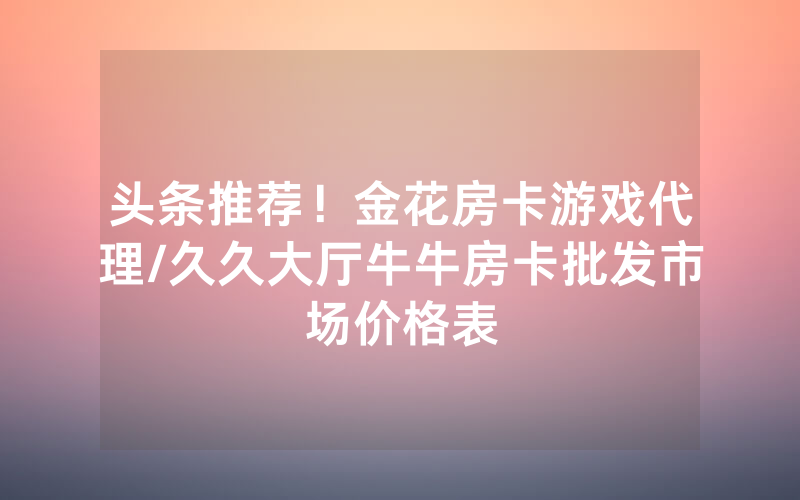 头条推荐！金花房卡游戏代理/久久大厅牛牛房卡批发市场价格表