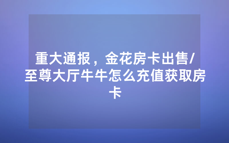 重大通报，金花房卡出售/至尊大厅牛牛怎么充值获取房卡