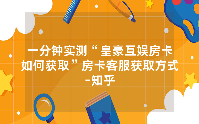 一分钟实测“皇豪互娱房卡如何获取”房卡客服获取方式-知乎