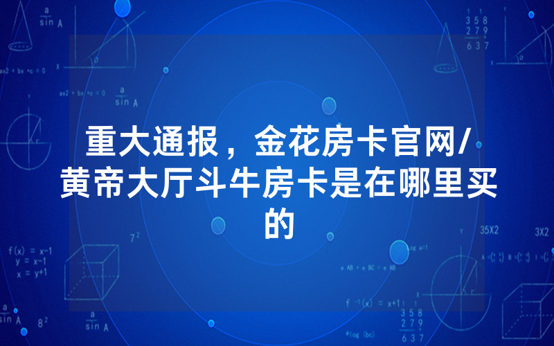 重大通报，金花房卡官网/黄帝大厅斗牛房卡是在哪里买的
