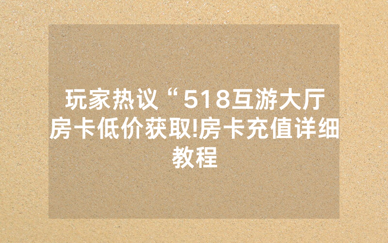玩家热议“518互游大厅房卡低价获取!房卡充值详细教程