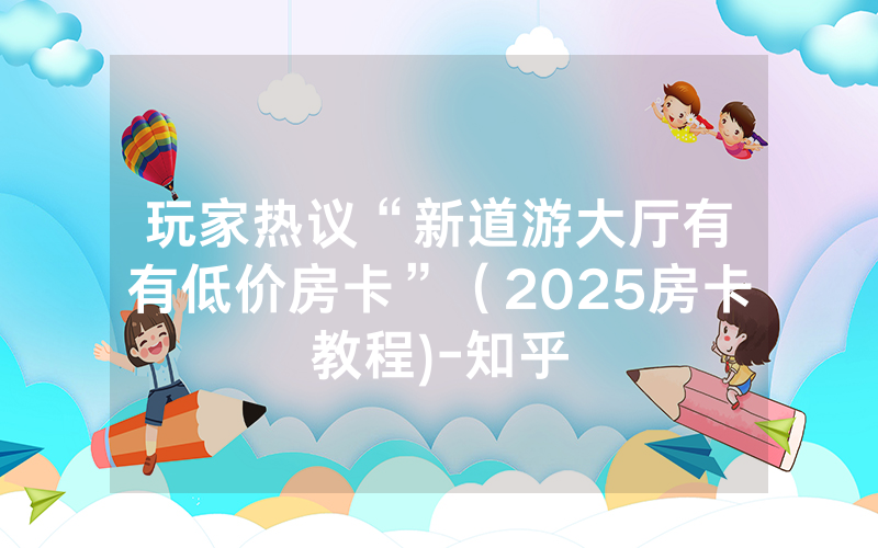 玩家热议“新道游大厅有沒有低价房卡”（2025房卡教程)-知乎