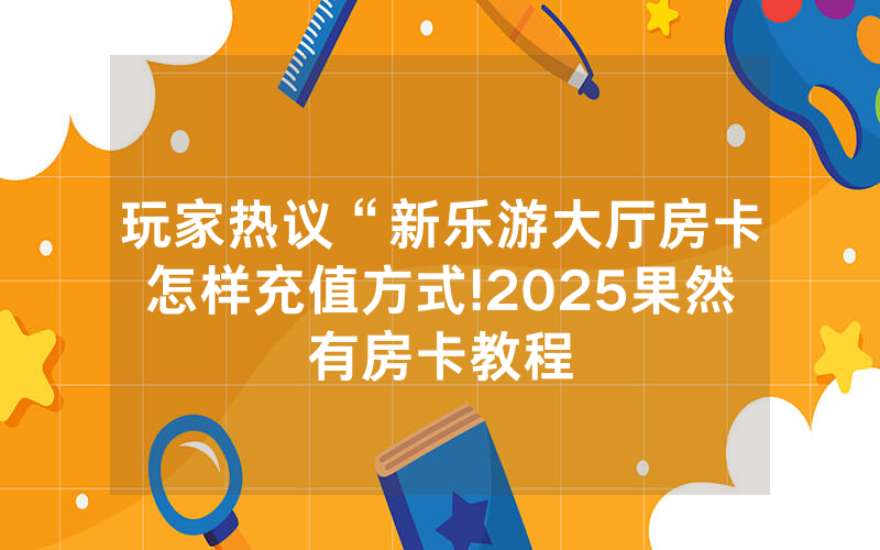 玩家热议“新乐游大厅房卡怎样充值方式!2025果然有房卡教程