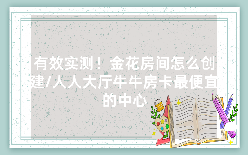 有效实测！金花房间怎么创建/人人大厅牛牛房卡最便宜的中心