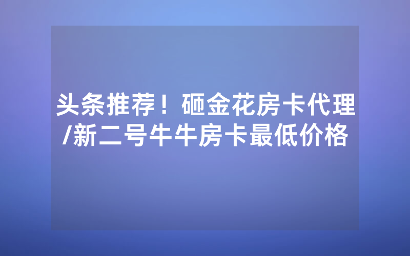 头条推荐！砸金花房卡代理/新二号牛牛房卡最低价格