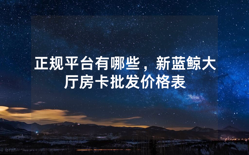 正规平台有哪些，新蓝鲸大厅房卡批发价格表