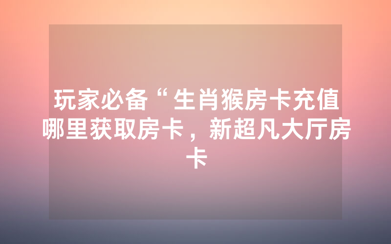 玩家必备“生肖猴房卡充值哪里获取房卡，新超凡大厅房卡