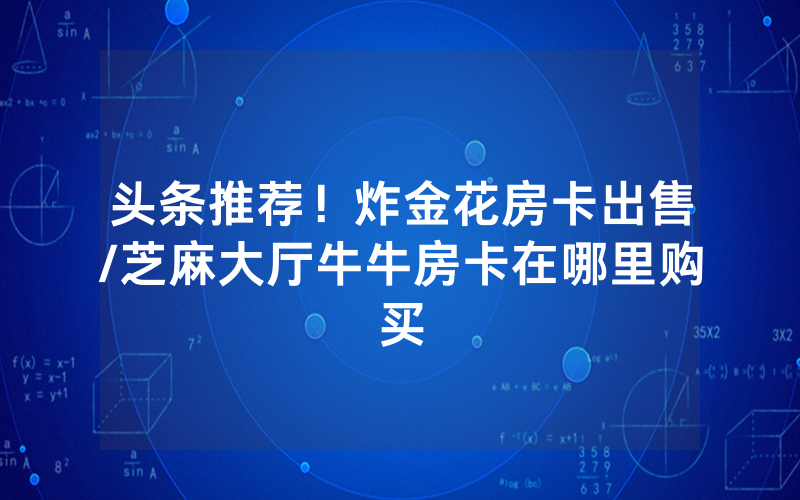 头条推荐！炸金花房卡出售/芝麻大厅牛牛房卡在哪里购买