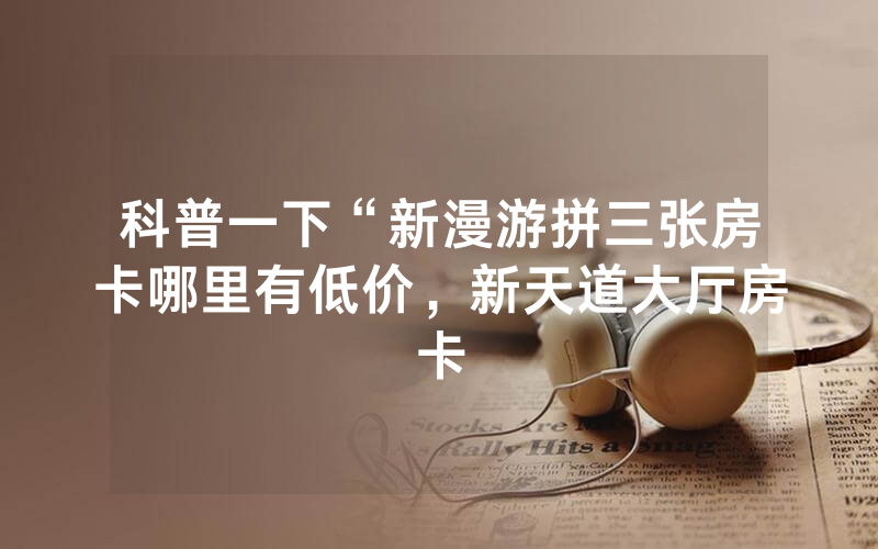 科普一下“新漫游拼三张房卡哪里有低价，新天道大厅房卡