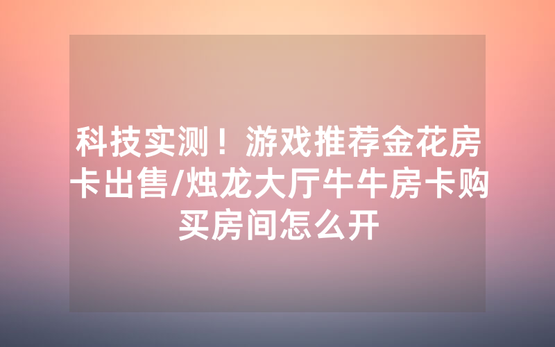 科技实测！游戏推荐金花房卡出售/烛龙大厅牛牛房卡购买房间怎么开