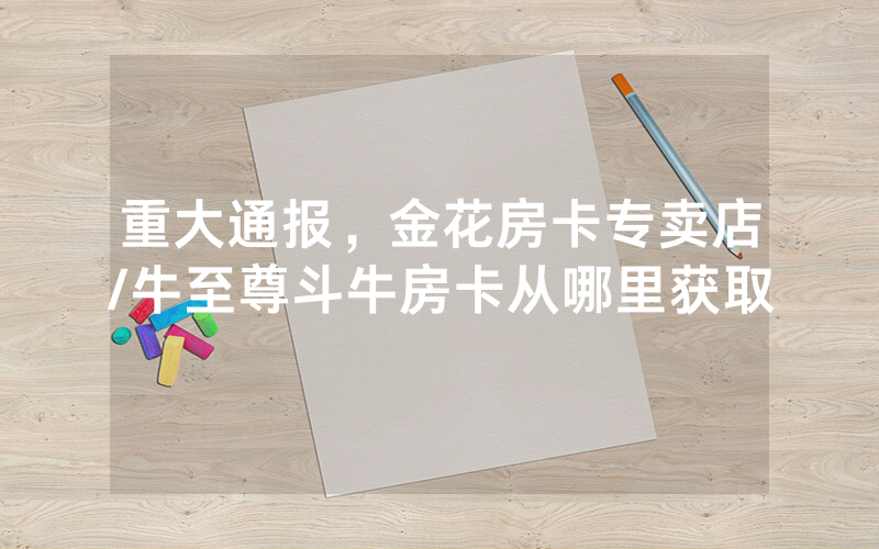 重大通报，金花房卡专卖店/牛至尊斗牛房卡从哪里获取
