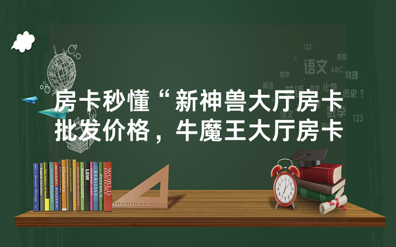 房卡秒懂“新神兽大厅房卡批发价格，牛魔王大厅房卡