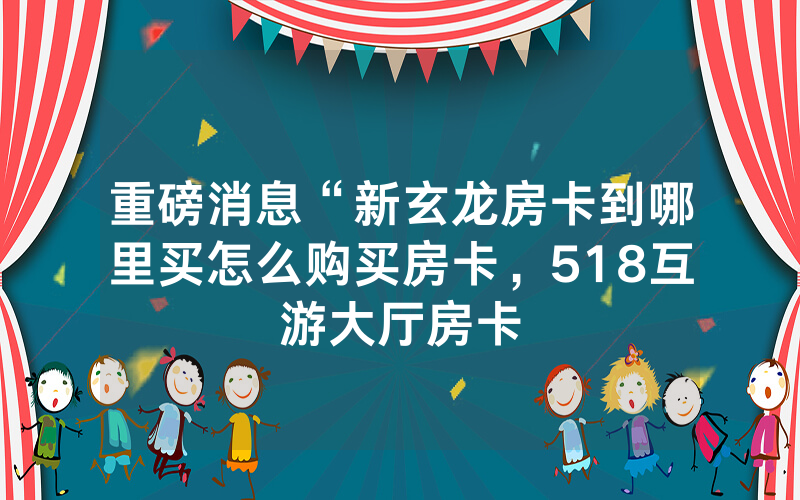重磅消息“新玄龙房卡到哪里买怎么购买房卡，518互游大厅房卡