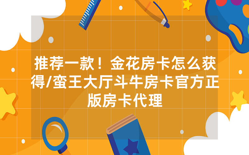 推荐一款！金花房卡怎么获得/蛮王大厅斗牛房卡官方正版房卡代理