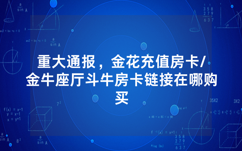 重大通报，金花充值房卡/金牛座厅斗牛房卡链接在哪购买