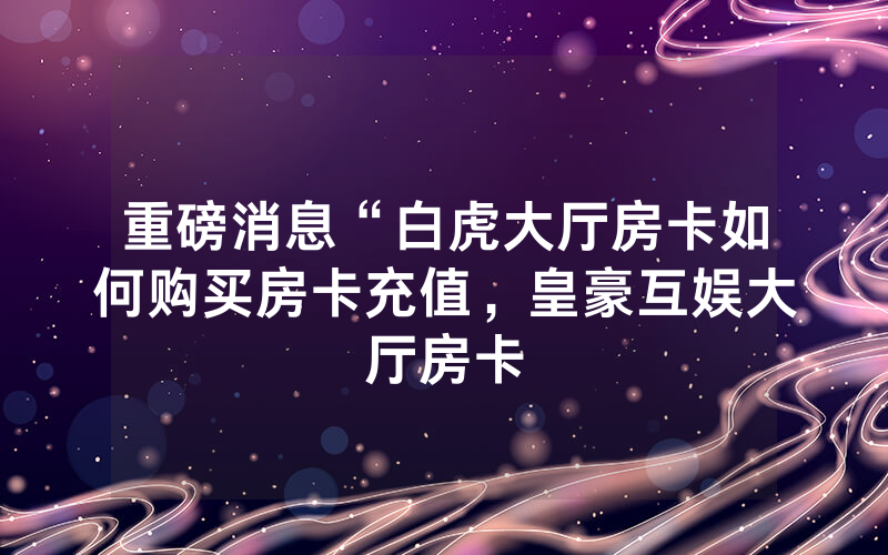 重磅消息“白虎大厅房卡如何购买房卡充值，皇豪互娱大厅房卡