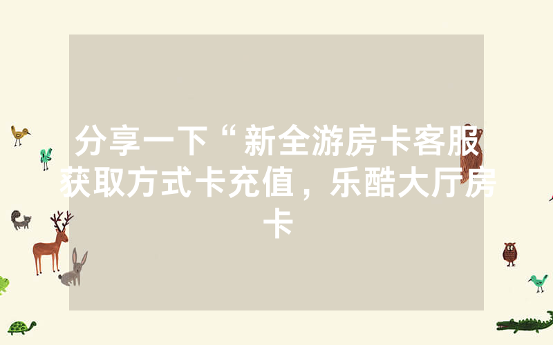分享一下“新全游房卡客服获取方式卡充值，乐酷大厅房卡