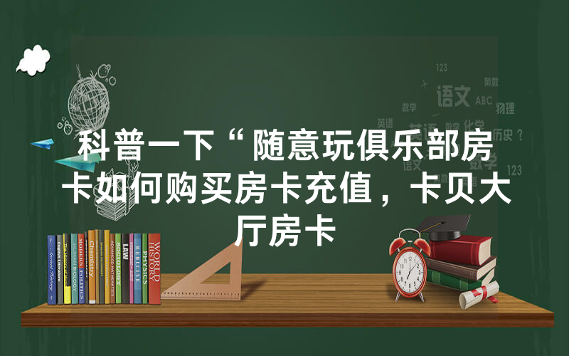 科普一下“随意玩俱乐部房卡如何购买房卡充值，卡贝大厅房卡