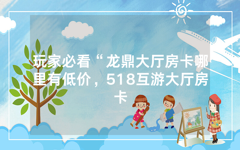 玩家必看“龙鼎大厅房卡哪里有低价，518互游大厅房卡