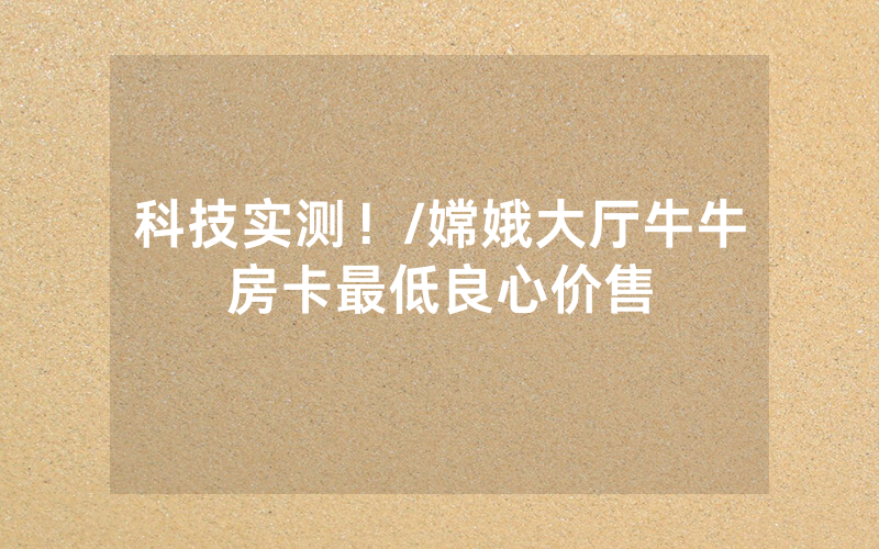 科技实测！/嫦娥大厅牛牛房卡最低良心价售