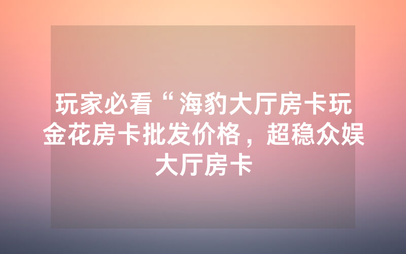 玩家必看“海豹大厅房卡玩金花房卡批发价格，超稳众娱大厅房卡
