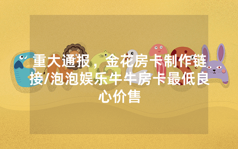 重大通报，金花房卡制作链接/泡泡娱乐牛牛房卡最低良心价售