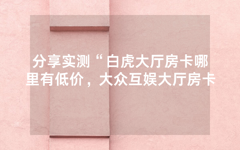 分享实测“白虎大厅房卡哪里有低价，大众互娱大厅房卡
