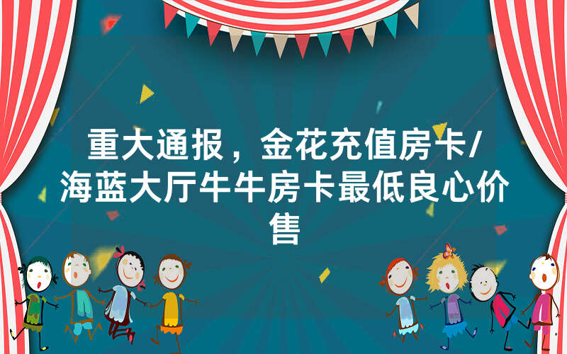 重大通报，金花充值房卡/海蓝大厅牛牛房卡最低良心价售