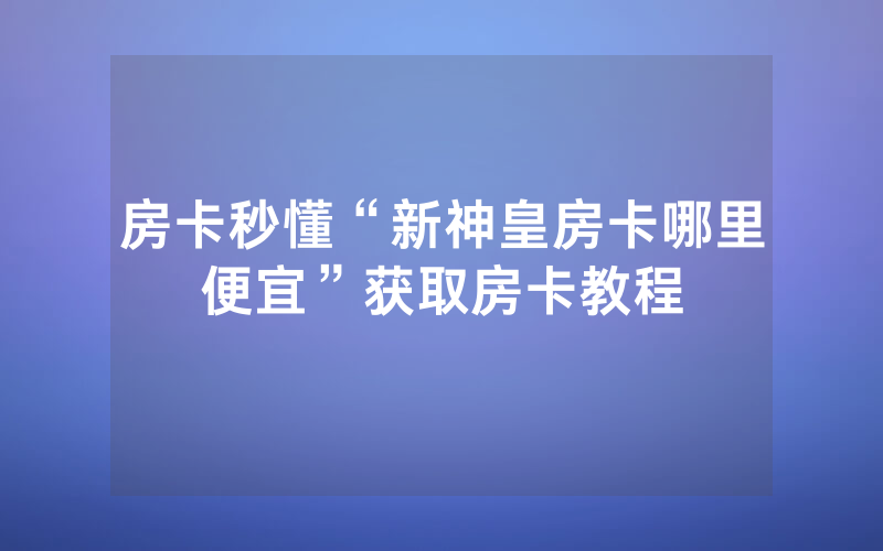 房卡秒懂“新神皇房卡哪里便宜”获取房卡教程